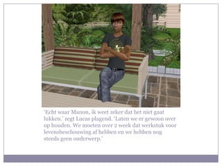 ‘Echt waar Manon, ik weet zeker dat het niet gaat lukken.’ zegt Lucas plagend. ‘Laten we er gewoon over op houden. We moeten over 2 week dat werkstuk voor levensbeschouwing af hebben en we hebben nog steeds geen onderwerp.’