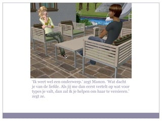 ‘Ik weet wel een onderwerp.’ zegt Manon. ‘Wat dacht je van de liefde. Als jij me dan eerst vertelt op wat voor types je valt, dan zal ik je helpen om haar te versieren.’ zegt ze.