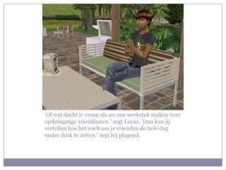 ‘Of wat dacht je ervan als we een werkstuk maken over opdringerige vriendinnen.’ zegt Lucas. ‘Dan kan jij vertellen hoe het voelt om je vrienden de hele dag onder druk te zetten.’ zegt hij plagend.