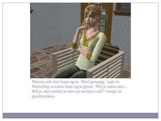 Manon rolt met haar ogen. ‘Heel grappig.’ zegt ze. Plotseling worden haar ogen groot. ‘Wil je soms niet… Wil je niet omdat je niet op meisjes valt?’ vraagt ze geschrokken.