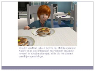 De ogen van Stijn lichten meteen op. ‘Betekent dat dat Nadine en ik alleen thuis zijn naar school?’ vraagt hij hoopvol en zowel in zijn ogen, als in die van Nadine verschijnen pretlichtjes. 