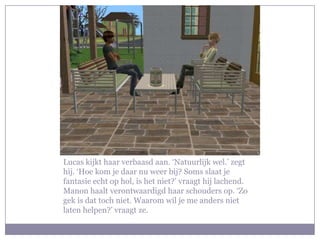 Lucas kijkt haar verbaasd aan. ‘Natuurlijk wel.’ zegt hij. ‘Hoe kom je daar nu weer bij? Soms slaat je fantasie echt op hol, is het niet?’ vraagt hij lachend. Manon haalt verontwaardigd haar schouders op. ‘Zo gek is dat toch niet. Waarom wil je me anders niet laten helpen?’ vraagt ze.