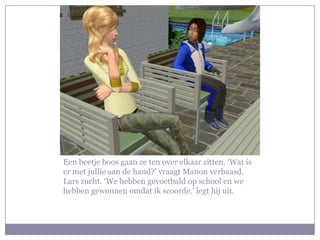 Een beetje boos gaan ze ten over elkaar zitten. ‘Wat is er met jullie aan de hand?’ vraagt Manon verbaasd. Lars zucht. ‘We hebben gevoetbald op school en we hebben gewonnen omdat ik scoorde.’ legt hij uit.