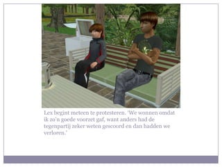 Lex begint meteen te protesteren. ‘We wonnen omdat ik zo’n goede voorzet gaf, want anders had de tegenpartij zeker weten gescoord en dan hadden we verloren.’ 