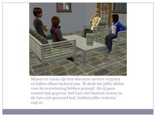 Manon en Lucas zijn hun discussie meteen vergeten en kijken elkaar lachend aan. ‘Ik denk dat jullie allebei voor de overwinning hebben gezorgd. Als jij geen voorzet had gegeven, had Lars niet kunnen scoren en als Lars niet gescoord had, hadden jullie verloren.’ zegt ze.