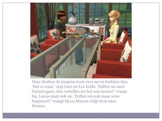 Daar denken de jongens even over na en knikken dan. ‘Dat is waar.’ zegt Lars en Lex knikt. ‘Zullen we naar binnen gaan, dan vertellen we het aan mama?’ vraagt hij. Lucas staat ook op. ‘Zullen wij ook maar eens beginnen?’ vraagt hij en Manon volgt hem naar binnen.