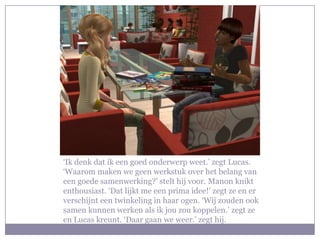 ‘Ik denk dat ik een goed onderwerp weet.’ zegt Lucas. ‘Waarom maken we geen werkstuk over het belang van een goede samenwerking?’ stelt hij voor. Manon knikt enthousiast. ‘Dat lijkt me een prima idee!’ zegt ze en er verschijnt een twinkeling in haar ogen. ‘Wij zouden ook samen kunnen werken als ik jou zou koppelen.’ zegt ze en Lucas kreunt. ‘Daar gaan we weer.’ zegt hij.