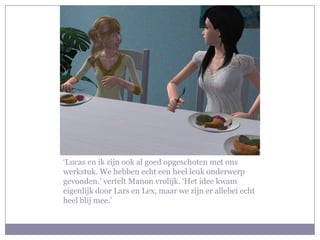 ‘Lucas en ik zijn ook al goed opgeschoten met ons werkstuk. We hebben echt een heel leuk onderwerp gevonden.’ vertelt Manon vrolijk. ‘Het idee kwam eigenlijk door Lars en Lex, maar we zijn er allebei echt heel blij mee.’