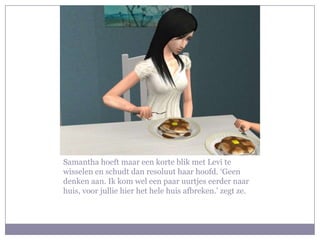 Samantha hoeft maar een korte blik met Levi te wisselen en schudt dan resoluut haar hoofd. ‘Geen denken aan. Ik kom wel een paar uurtjes eerder naar huis, voor jullie hier het hele huis afbreken.’ zegt ze.