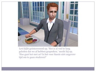 Levi kijkt geintereseerd op. ‘Het is al veel te lang geleden dat we af hebben gesproken.’ merkt hij op. ‘Hoe gaat het met ze? Is het voor Sassie niet ongeveer tijd om te gaan studeren?’