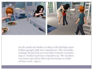 Isa die merkt dat Nadine en Stijn al die tijd bijna niets hebben gezegd, kijkt hen vragend aan. ‘Hoe was jullie middag? Ik had toch wel wat wilde verhalen verwacht.’ zegt ze. Nadine haalt haar schouders op. ‘We mochten van mama niet alleen thuis zijn dus kwam ze eerder uit haar werk.’ zegt ze. 