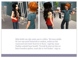 Stijn knikt om zijn zusje aan te vullen. ‘En toen stelde ik voor om eerst huiswerk te maken, zodat we dat vanavond niet meer hoeven te doen.’ zegt hij, maar Nadine schudt haar hoofd. ‘Terwijl ik juist zei dat we beter konden spelen, want dat is veel leuker.’ zegt ze.