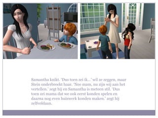 Samantha knikt. ‘Dus toen zei ik…’ wil ze zeggen, maar Stein onderbreekt haar. ‘Nee mam, nu zijn wij aan het vertellen.’ zegt hij en Samantha is meteen stil. ‘Dus toen zei mama dat we ook eerst konden spelen en daarna nog even huiswerk konden maken.’ zegt hij zelfvoldaan.