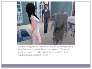Na het eten gaan alle kinderen met of zonder tegenzin naar boven om hun huiswerk te maken. ‘Wat sta je weer te dromen.’ zegt Levi als hij Samantha bij het schilderij van Nadine betrapt. 