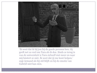 ‘Ik weet dat ik bij jou bij de goede persoon ben. Jij
geeft net zo veel om Tara als ik doe. Sinds ze terug is
van de universiteit is Tara zichzelf niet meer en naar
mij luistert ze niet. Ik weet dat jij me kunt helpen.’
zegt Armand als hij stil blijft en hij de emotie van
Gabriël niet kan zien.
 