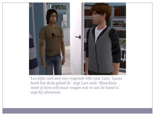 Lex kijkt snel met een vragende blik naar Lars. ‘Lucas
heeft het druk geloof ik.’ zegt Lars snel. ‘Misschien
moet je hem zelf maar vragen wat er aan de hand is.’
zegt hij afwerend.
 