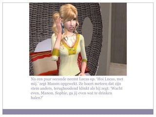Na een paar seconde neemt Lucas op. ‘Hoi Lucas, met
mij.’ zegt Manon opgewekt. Ze hoort meteen dat zijn
stem anders, terughoudend klinkt als hij zegt: ‘Wacht
even, Manon. Sophie, ga jij even wat te drinken
halen?’
 