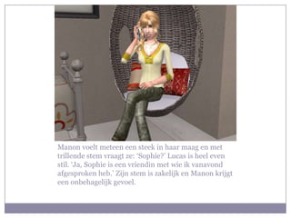 Manon voelt meteen een steek in haar maag en met
trillende stem vraagt ze: ‘Sophie?’ Lucas is heel even
stil. ‘Ja, Sophie is een vriendin met wie ik vanavond
afgesproken heb.’ Zijn stem is zakelijk en Manon krijgt
een onbehagelijk gevoel.
 