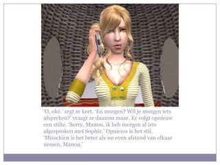 ‘O, oké.’ zegt ze kort. ‘En morgen? Wil je morgen iets
afspreken?’ vraagt ze daarom maar. Er volgt opnieuw
een stilte. ‘Sorry, Manon, ik heb morgen al iets
afgesproken met Sophie.’ Opnieuw is het stil.
‘Misschien is het beter als we even afstand van elkaar
nemen, Manon.’
 