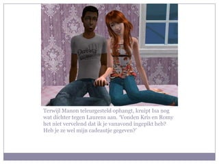 Terwijl Manon teleurgesteld ophangt, kruipt Isa nog
wat dichter tegen Laurens aan. ‘Vonden Kris en Romy
het niet vervelend dat ik je vanavond ingepikt heb?
Heb je ze wel mijn cadeautje gegeven?’
 