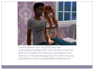Laurens grijnst even, terwijl hij naar hun
ineengeslagen handen kijkt. ‘Daar hoef je je toch niet
druk om te maken. Ze vonden je cadeautje heel erg
leuk en ze weten dat ik graag bij je ben. Over een paar
jaar hebben ze zelf waarschijnlijk hetzelfde gevoel.’
 