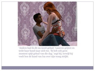 ‘Anders had ik dit nu nooit gehad.’ Laurens grijnst en
trekt haar hand naar zich toe. ‘Ik heb ook geen
moment spijt gehad van die dag.’ zegt hij, terwijl hij
voelt hoe de hand van Isa over zijn wang strijkt.
 
