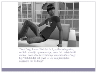 ‘Goed.’ zegt Lucas. ‘Stel dat ik, hypothetisch gezien,
verliefd zou zijn op een meisje, maar dat meisje heeft
dat niet door of ze is verliefd op iemand anders.’ zegt
hij. ‘Stel dat dat het geval is, wat zou jij mij dan
aanraden om te doen?’
 