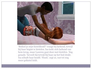 ‘Bedoel je mijn kieteldood?’ vraagt hij lachend, terwijl
hij haar begint te kietelen. Isa trekt zich lachend van
hem terug, maar Laurens gaat door met kietelen. ‘Zeg
genade.’ beveelt hij terwijl hij haar op het bed drukt.
Isa schudt haar hoofd. ‘Nooit.’ zegt ze, wat tot nog
meer gekietel leidt.
 