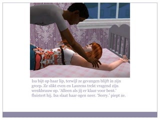 Isa bijt op haar lip, terwijl ze gevangen blijft in zijn
greep. Ze slikt even en Laurens trekt vragend zijn
wenkbrauw op. ‘Alleen als jij er klaar voor bent.’
fluistert hij. Isa slaat haar ogen neer. ‘Sorry.’ piept ze.
 