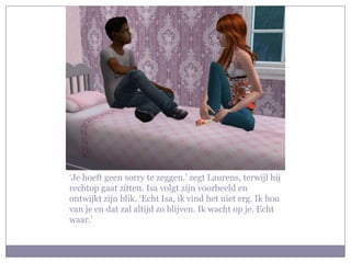 ‘Je hoeft geen sorry te zeggen.’ zegt Laurens, terwijl hij
rechtop gaat zitten. Isa volgt zijn voorbeeld en
ontwijkt zijn blik. ‘Echt Isa, ik vind het niet erg. Ik hou
van je en dat zal altijd zo blijven. Ik wacht op je. Echt
waar.’
 