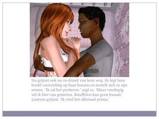 Isa grijnst ook nu en draait van hem weg. Ze legt haar
hoofd voorzichtig op haar kussen en nestelt zich in zijn
armen. ‘Ik zal het proberen.’ zegt ze. ‘Maar voorlopig
wil ik hier van genieten. Knuffelen kan geen kwaad.’
Laurens grijnst. ‘Ik vind het allemaal prima.’
 