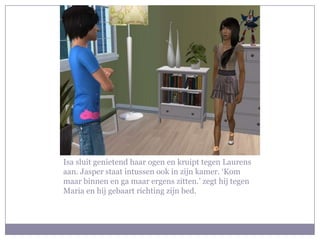 Isa sluit genietend haar ogen en kruipt tegen Laurens
aan. Jasper staat intussen ook in zijn kamer. ‘Kom
maar binnen en ga maar ergens zitten.’ zegt hij tegen
Maria en hij gebaart richting zijn bed.
 