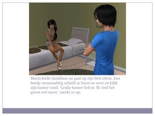 Maria knikt dankbaar en gaat op zijn bed zitten. Een
beetje zenuwachtig schuift ze heen en weer en kijkt
zijn kamer rond. ‘Leuke kamer heb je. Ik vind het
groen wel mooi.’ merkt ze op.
 