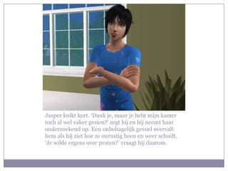 Jasper knikt kort. ‘Dank je, maar je hebt mijn kamer
toch al wel vaker gezien?’ zegt hij en hij neemt haar
onderzoekend op. Een onbehagelijk gevoel overvalt
hem als hij ziet hoe ze onrustig heen en weer schuift.
‘Je wilde ergens over praten?’ vraagt hij daarom.
 
