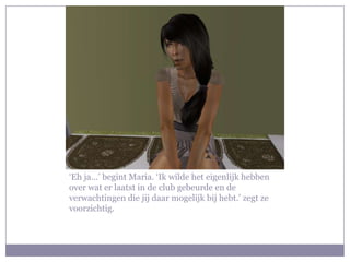 ‘Eh ja…’ begint Maria. ‘Ik wilde het eigenlijk hebben
over wat er laatst in de club gebeurde en de
verwachtingen die jij daar mogelijk bij hebt.’ zegt ze
voorzichtig.
 
