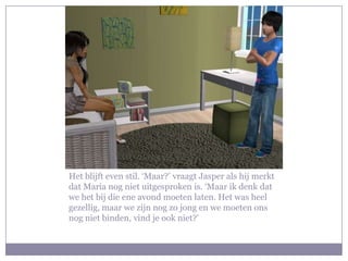 Het blijft even stil. ‘Maar?’ vraagt Jasper als hij merkt
dat Maria nog niet uitgesproken is. ‘Maar ik denk dat
we het bij die ene avond moeten laten. Het was heel
gezellig, maar we zijn nog zo jong en we moeten ons
nog niet binden, vind je ook niet?’
 