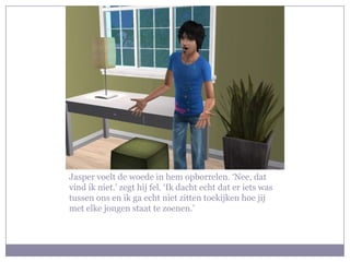 Jasper voelt de woede in hem opborrelen. ‘Nee, dat
vind ik niet.’ zegt hij fel. ‘Ik dacht echt dat er iets was
tussen ons en ik ga echt niet zitten toekijken hoe jij
met elke jongen staat te zoenen.’
 