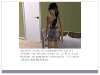 ‘Alsjeblieft Jasper. We hoeven hier toch niet zo’n
probleem van te maken. Je weet best dat ik dat nooit
zou doen.’ probeert Maria hem te sussen. ‘We kunnen
toch nog vrienden blijven.’
 