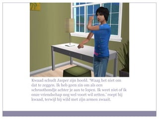 Kwaad schudt Jasper zijn hoofd. ‘Waag het niet om
dat te zeggen. Ik heb geen zin om als een
schroothondje achter je aan te lopen. Ik weet niet of ik
onze vriendschap nog wel voort wil zetten.’ roept hij
kwaad, terwijl hij wild met zijn armen zwaait.
 