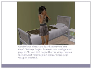 Geschrokken slaat Maria haar handen voor haar
mond. ‘Kom op, Jasper. Laten we even rustig praten.’
piept ze. ‘Je weet toch nog wel hoe we vroeger samen
speelden. Dat wil je toch niet zomaar weggooien?’
vraagt ze smekend.
 