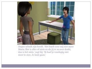 Jasper schudt zijn hoofd. ‘Het hoeft voor mij niet meer
Maria. Het is alles of niets en als jij er zo over denkt,
dan is het niets.’ zegt hij. ‘Ik hoef je voorlopig niet
meer te zien. Je kunt gaan.’
 