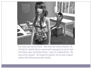 Isa staat op van het bed. ‘Dat kan me niets schelen. Ik
wil dat je vertelt dat je vanavond weg gaat en als je dat
niet doet, dan zal ik het doen.’ zegt ze vastbesloten. ‘Ik
meen het Jasper.’ Ze loopt de kamer uit en laat Jasper
achter die binnensmonds vloekt.
 