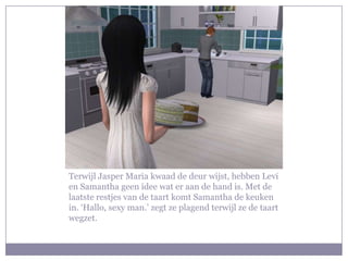 Terwijl Jasper Maria kwaad de deur wijst, hebben Levi
en Samantha geen idee wat er aan de hand is. Met de
laatste restjes van de taart komt Samantha de keuken
in. ‘Hallo, sexy man.’ zegt ze plagend terwijl ze de taart
wegzet.
 