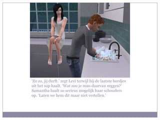 ‘Zo zo, jij durft.’ zegt Levi terwijl hij de laatste bordjes
uit het sop haalt. ‘Wat zou je man daarvan zeggen?’
Samantha haalt zo serieus mogelijk haar schouders
op. ‘Laten we hem dit maar niet vertellen.’
 