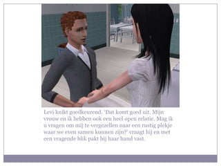 Levi knikt goedkeurend. ‘Dat komt goed uit. Mijn
vrouw en ik hebben ook een heel open relatie. Mag ik
u vragen om mij te vergezellen naar een rustig plekje
waar we even samen kunnen zijn?’ vraagt hij en met
een vragende blik pakt hij haar hand vast.
 