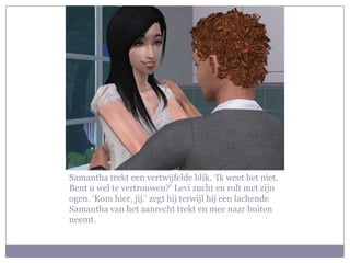 Samantha trekt een vertwijfelde blik. ‘Ik weet het niet.
Bent u wel te vertrouwen?’ Levi zucht en rolt met zijn
ogen. ‘Kom hier, jij.’ zegt hij terwijl hij een lachende
Samantha van het aanrecht trekt en mee naar buiten
neemt.
 