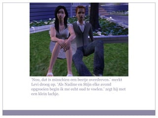 ‘Nou, dat is misschien een beetje overdreven.’ merkt
Levi droog op. ‘Als Nadine en Stijn elke avond
opgroeien begin ik me echt oud te voelen.’ zegt hij met
een klein lachje.
 