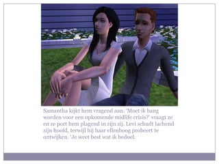 Samantha kijkt hem vragend aan. ‘Moet ik bang
worden voor een opkomende midlife crisis?’ vraagt ze
en ze port hem plagend in zijn zij. Levi schudt lachend
zijn hoofd, terwijl hij haar ellenboog probeert te
ontwijken. ‘Je weet best wat ik bedoel.
 
