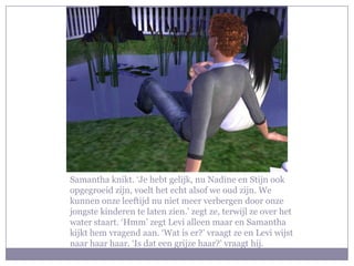 Samantha knikt. ‘Je hebt gelijk, nu Nadine en Stijn ook
opgegroeid zijn, voelt het echt alsof we oud zijn. We
kunnen onze leeftijd nu niet meer verbergen door onze
jongste kinderen te laten zien.’ zegt ze, terwijl ze over het
water staart. ‘Hmm’ zegt Levi alleen maar en Samantha
kijkt hem vragend aan. ‘Wat is er?’ vraagt ze en Levi wijst
naar haar haar. ‘Is dat een grijze haar?’ vraagt hij.
 