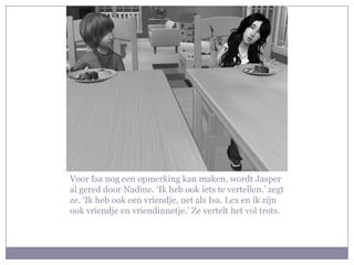 Voor Isa nog een opmerking kan maken, wordt Jasper
al gered door Nadine. ‘Ik heb ook iets te vertellen.’ zegt
ze. ‘Ik heb ook een vriendje, net als Isa. Lex en ik zijn
ook vriendje en vriendinnetje.’ Ze vertelt het vol trots.
 